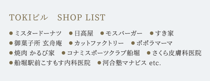 TOKIビル　SHOP LIST ●ミスタードーナツ　●日高屋　●モスバーガー　●すき家　●御菓子所 玄舟庵　●カットファクトリー　●ポポラマーマ　
●焼肉 かるび家　●コナミスポーツクラブ船堀　●さくら皮膚科医院 ●船堀駅前こすもす内科医院　●河合塾マナビス etc.